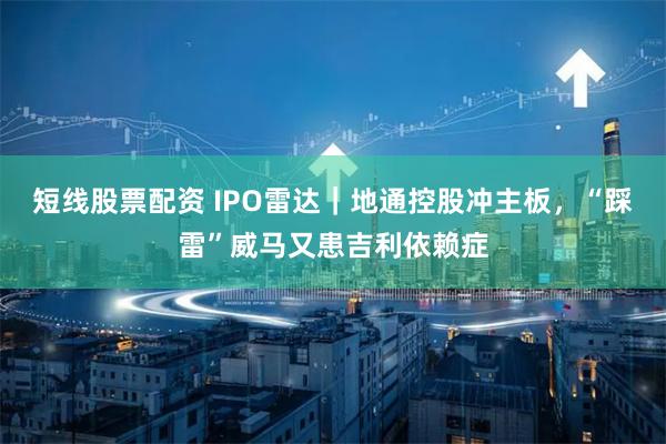 短线股票配资 IPO雷达｜地通控股冲主板，“踩雷”威马又患吉利依赖症