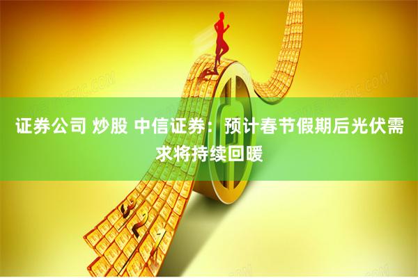 证券公司 炒股 中信证券：预计春节假期后光伏需求将持续回暖