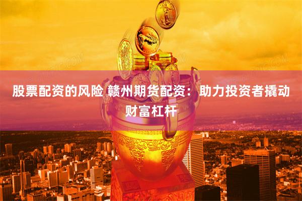 股票配资的风险 赣州期货配资：助力投资者撬动财富杠杆
