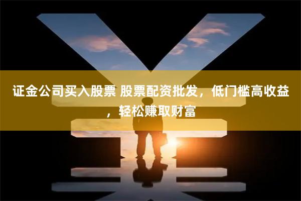 证金公司买入股票 股票配资批发，低门槛高收益，轻松赚取财富