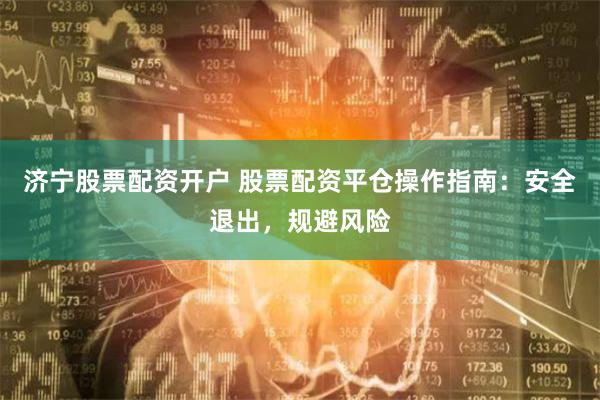 济宁股票配资开户 股票配资平仓操作指南：安全退出，规避风险