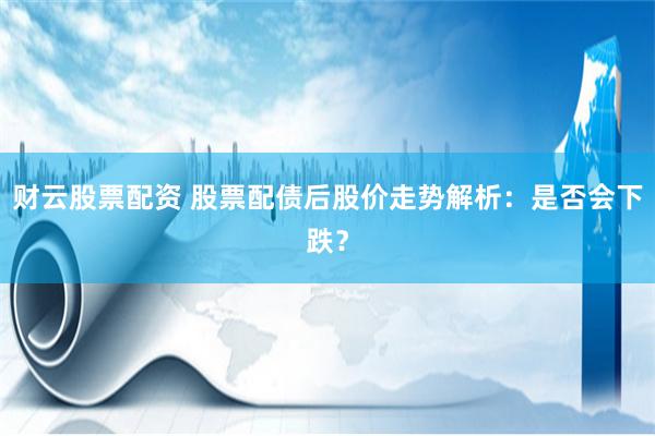 财云股票配资 股票配债后股价走势解析：是否会下跌？
