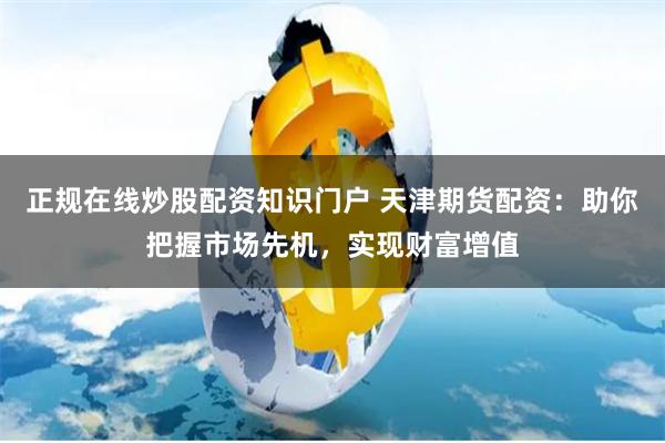正规在线炒股配资知识门户 天津期货配资：助你把握市场先机，实现财富增值