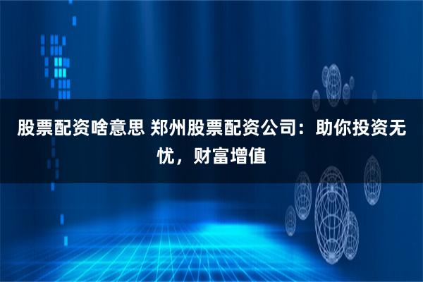 股票配资啥意思 郑州股票配资公司：助你投资无忧，财富增值