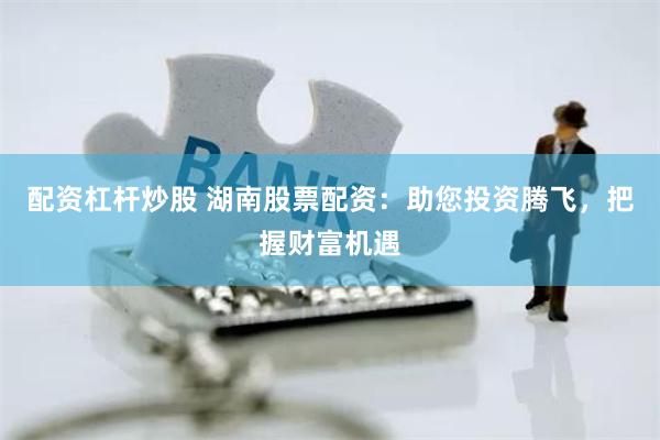 配资杠杆炒股 湖南股票配资：助您投资腾飞，把握财富机遇