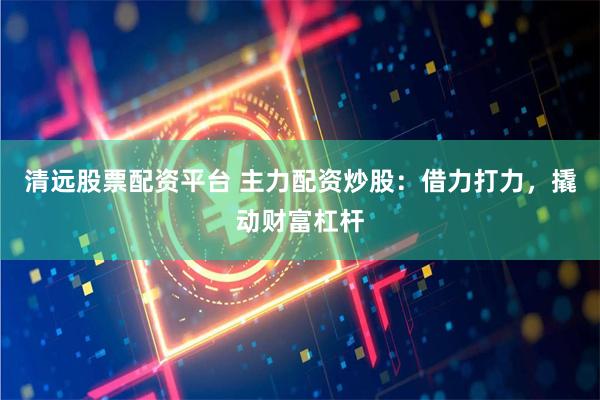 清远股票配资平台 主力配资炒股：借力打力，撬动财富杠杆