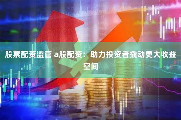 股票配资监管 a股配资：助力投资者撬动更大收益空间