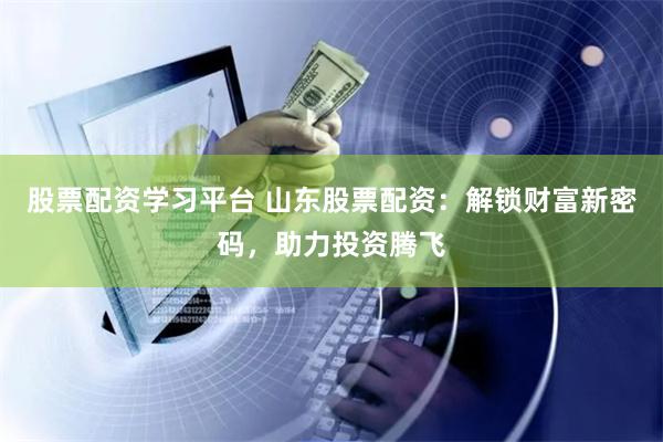 股票配资学习平台 山东股票配资：解锁财富新密码，助力投资腾飞