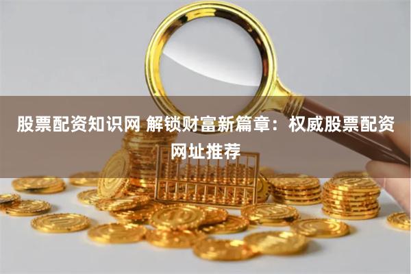 股票配资知识网 解锁财富新篇章：权威股票配资网址推荐