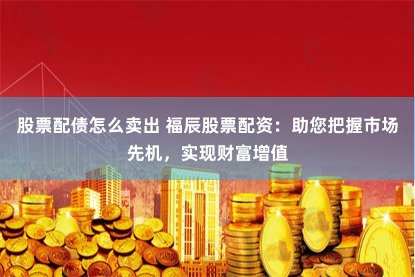股票配债怎么卖出 福辰股票配资：助您把握市场先机，实现财富增值